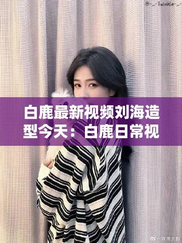 白鹿最新视频刘海造型今天:白鹿日常视频