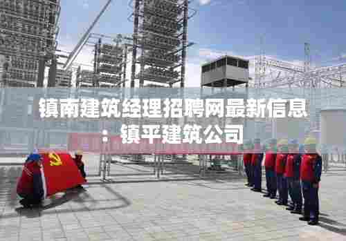 镇南建筑经理招聘网最新信息:镇平建筑公司