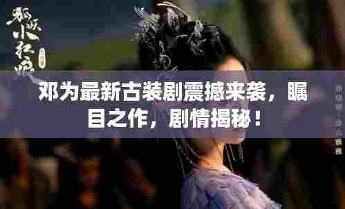 邓为最新古装剧震撼来袭，瞩目之作，剧情揭秘！