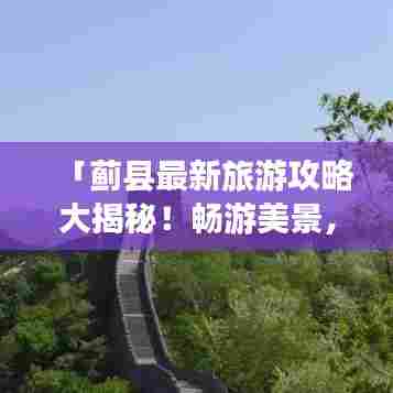 「蓟县最新旅游攻略大揭秘!畅游美景,尽享风情!」