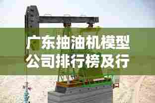 广东抽油机模型公司排行榜及行业影响力解析