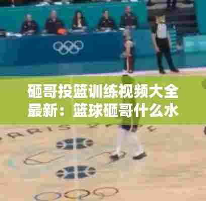 砸哥投篮训练视频大全最新：篮球砸哥什么水平 