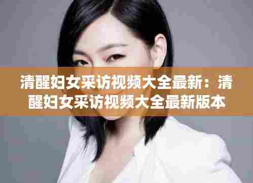 清醒妇女采访视频大全最新:清醒妇女采访视频大全最新版本