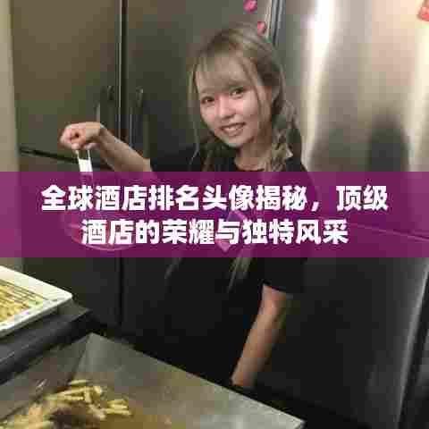 全球酒店排名头像揭秘,顶级酒店的荣耀与独特风采