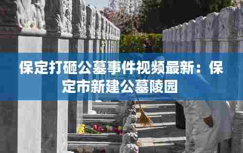 保定打砸公墓事件视频最新:保定市新建公墓陵园