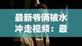 最新爷俩被水冲走视频:最新爷俩被水冲走视频播放