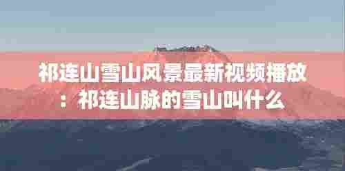 祁连山雪山风景最新视频播放：祁连山脉的雪山叫什么 