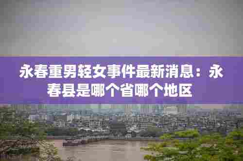 永春重男轻女事件最新消息：永春县是哪个省哪个地区 