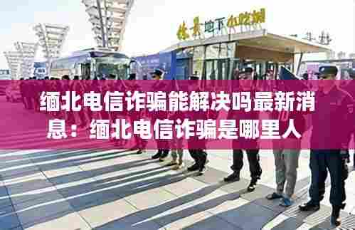 缅北电信诈骗能解决吗最新消息:缅北电信诈骗是哪里人