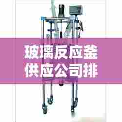玻璃反应釜供应公司排行榜及行业影响力解析