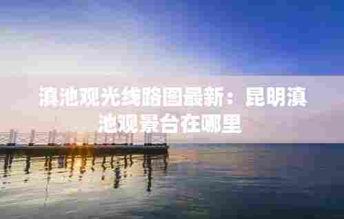 滇池观光线路图最新:昆明滇池观景台在哪里
