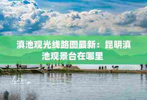 滇池观光线路图最新:昆明滇池观景台在哪里