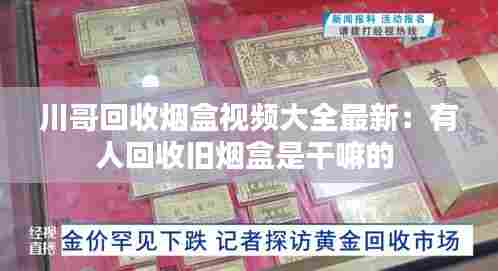 川哥回收烟盒视频大全最新:有人回收旧烟盒是干嘛的
