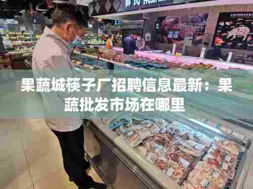 果蔬城筷子厂招聘信息最新：果蔬批发市场在哪里 
