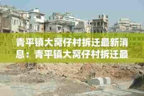 青平镇大窝仔村拆迁最新消息：青平镇大窝仔村拆迁最新消息公布 