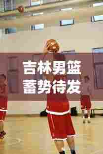吉林男篮蓄势待发,雄心壮志展现新季风采!