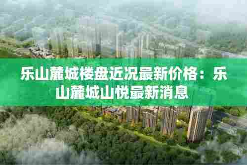 乐山麓城楼盘近况最新价格：乐山麓城山悦最新消息 