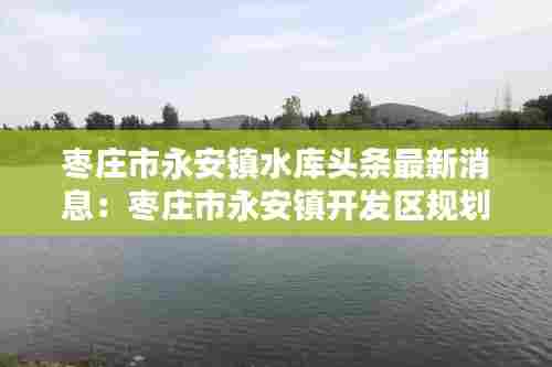 枣庄市永安镇水库头条最新消息：枣庄市永安镇开发区规划范围 