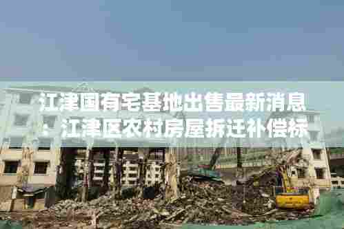 江津国有宅基地出售最新消息：江津区农村房屋拆迁补偿标准 