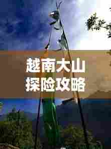 越南大山探险攻略，征服自然之美，体验别样风情！