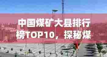 中国煤矿大县排行榜TOP10,探秘煤炭产业重镇