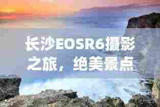 长沙EOSR6摄影之旅,绝美景点攻略