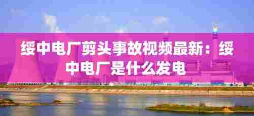 绥中电厂剪头事故视频最新:绥中电厂是什么发电