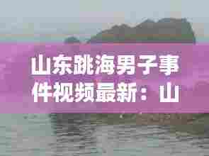 山东跳海男子事件视频最新:山东男子坠海