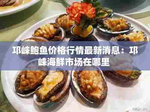邛崃鲍鱼价格行情最新消息:邛崃海鲜市场在哪里