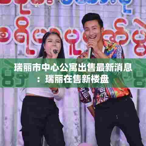 瑞丽市中心公寓出售最新消息：瑞丽在售新楼盘 