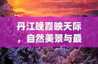 丹江晚霞映天际,自然美景与最新资讯的双重魅力展现