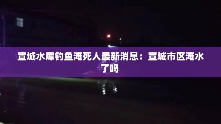 宣城水库钓鱼淹死人最新消息:宣城市区淹水了吗
