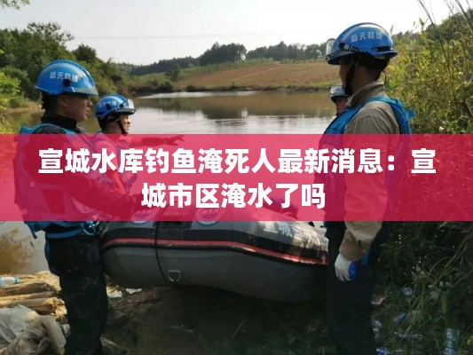 宣城水库钓鱼淹死人最新消息：宣城市区淹水了吗 