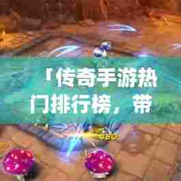 「传奇手游热门排行榜，带你探索火热手游世界！」