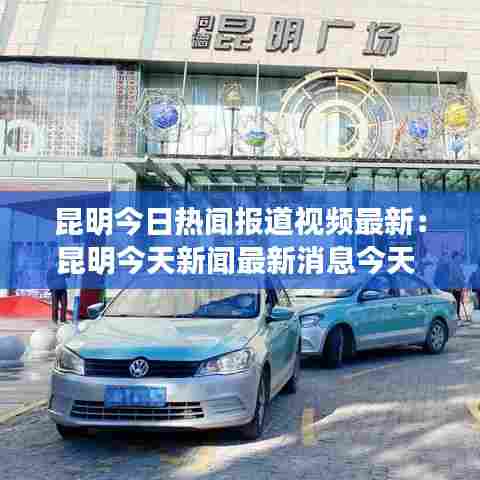 昆明今日热闻报道视频最新：昆明今天新闻最新消息今天 