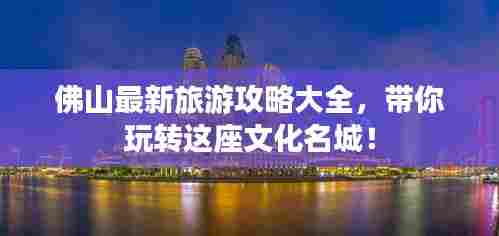 佛山最新旅游攻略大全，带你玩转这座文化名城！