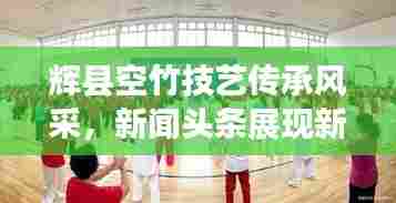 辉县空竹技艺传承风采,新闻头条展现新魅力
