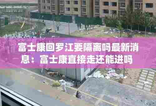 富士康回罗江要隔离吗最新消息：富士康直接走还能进吗 