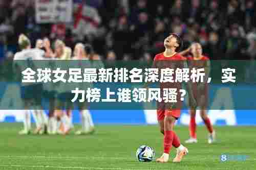 全球女足最新排名深度解析,实力榜上谁领风骚?