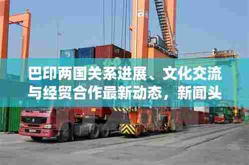 巴印两国关系进展、文化交流与经贸合作最新动态,新闻头条全面解读