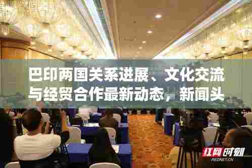 巴印两国关系进展、文化交流与经贸合作最新动态,新闻头条全面解读