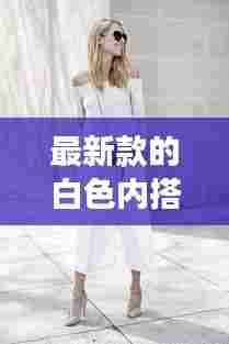 最新款的白色内搭女性穿的：白色内搭配什么衣服 