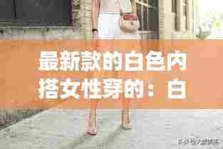 最新款的白色内搭女性穿的:白色内搭配什么衣服