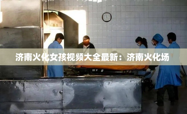 济南火化女孩视频大全最新:济南火化场