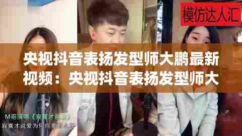 央视抖音表扬发型师大鹏最新视频：央视抖音表扬发型师大鹏最新视频是真的吗 
