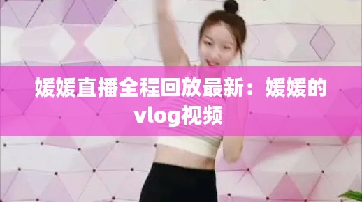 媛媛直播全程回放最新:媛媛的vlog视频