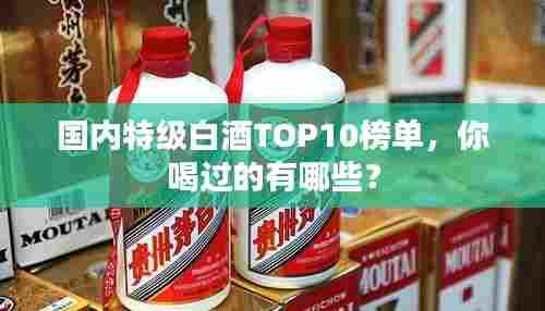 国内特级白酒TOP10榜单,你喝过的有哪些?