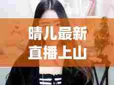 晴儿最新直播上山视频在线观看:继续播放晴儿