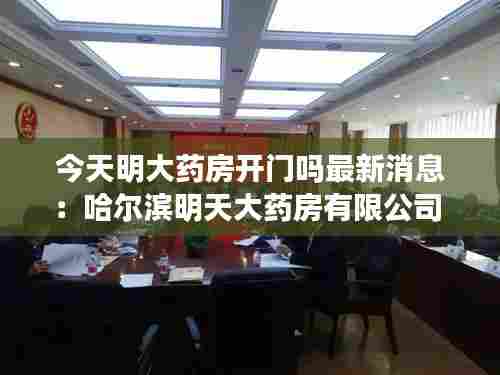 今天明大药房开门吗最新消息：哈尔滨明天大药房有限公司 