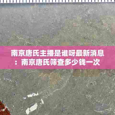 南京唐氏主播是谁呀最新消息：南京唐氏筛查多少钱一次 